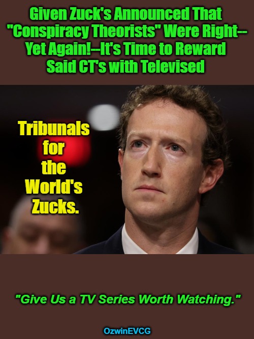 Give...Watching + Fair...Pillows | Given Zuck's Announced That 

"Conspiracy Theorists" Were Right--

Yet Again!--It's Time to Reward 

Said CT's with Televised; Tribunals 

for 

the 

World's 

Zucks. "Give Us a TV Series Worth Watching."; OzwinEVCG | image tagged in online censorship,government corruption,big tech,brave coof world,conspiracy theories,reality revelations | made w/ Imgflip meme maker