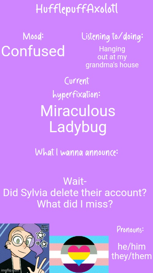 HufflepuffAxolotl's Announcement Template | Hanging out at my grandma's house; Confused; Miraculous Ladybug; Wait-
Did Sylvia delete their account?
What did I miss? he/him
they/them | image tagged in hufflepuffaxolotl's announcement template | made w/ Imgflip meme maker