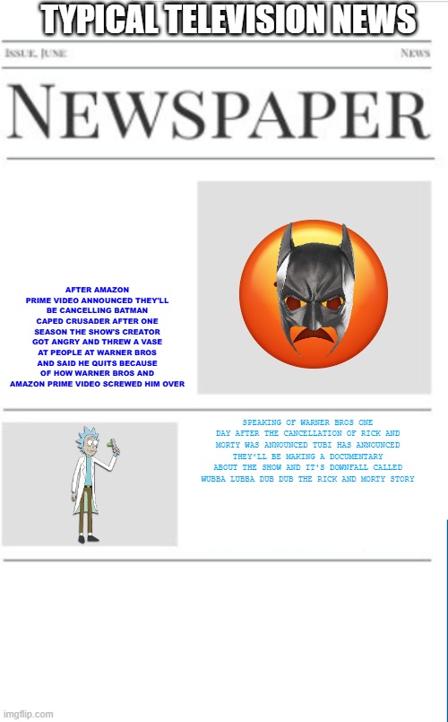 typical television news volume 14 | TYPICAL TELEVISION NEWS; AFTER AMAZON PRIME VIDEO ANNOUNCED THEY'LL BE CANCELLING BATMAN CAPED CRUSADER AFTER ONE SEASON THE SHOW'S CREATOR GOT ANGRY AND THREW A VASE AT PEOPLE AT WARNER BROS AND SAID HE QUITS BECAUSE OF HOW WARNER BROS AND AMAZON PRIME VIDEO SCREWED HIM OVER; SPEAKING OF WARNER BROS ONE DAY AFTER THE CANCELLATION OF RICK AND MORTY WAS ANNOUNCED TUBI HAS ANNOUNCED THEY'LL BE MAKING A DOCUMENTARY ABOUT THE SHOW AND IT'S DOWNFALL CALLED WUBBA LUBBA DUB DUB THE RICK AND MORTY STORY | image tagged in blank newspaper,warner bros discovery,prediction,fake | made w/ Imgflip meme maker