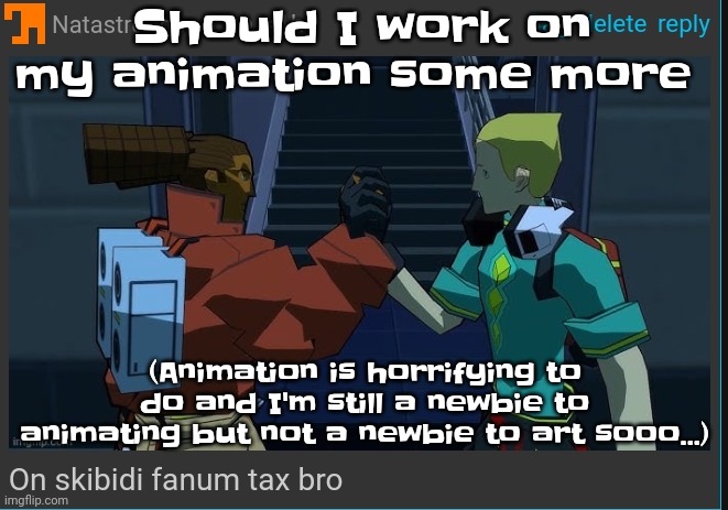 Difficult asf to pull off. | Should I work on my animation some more; (Animation is horrifying to do and I'm still a newbie to animating but not a newbie to art sooo...) | image tagged in on skibidi fanum tax bro | made w/ Imgflip meme maker