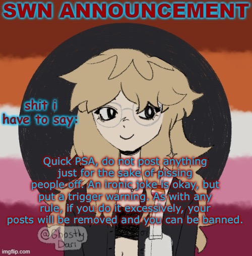 Ik I’m not an owner but owners aren’t doing much right now. | Quick PSA, do not post anything just for the sake of pissing people off. An ironic joke is okay, but put a trigger warning. As with any rule, if you do it excessively, your posts will be removed and you can be banned. | image tagged in swn announcement version 3 | made w/ Imgflip meme maker