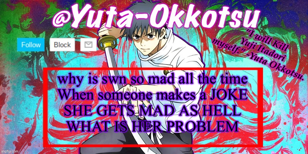 Yuta-Okkotsu Announcement Temp | why is swn so mad all the time
When someone makes a JOKE
SHE GETS MAD AS HELL
WHAT IS HER PROBLEM | image tagged in yuta-okkotsu announcement temp | made w/ Imgflip meme maker