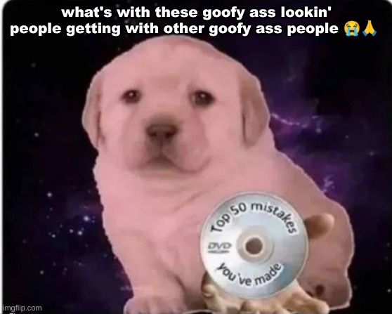 top 50 mistakes you made puppy | what's with these goofy ass lookin' people getting with other goofy ass people 😭🙏 | image tagged in top 50 mistakes you made puppy | made w/ Imgflip meme maker