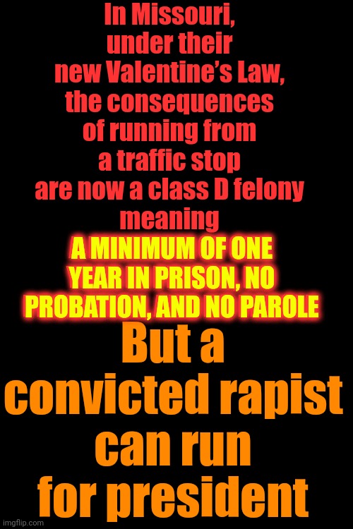 That Makes NO Sense | In Missouri, under their new Valentine’s Law, the consequences of running from a traffic stop are now a class D felony
meaning
A MINIMUM OF ONE YEAR IN PRISON, NO PROBATION, AND NO PAROLE; But a convicted rapist can run for president; A MINIMUM OF ONE YEAR IN PRISON, NO PROBATION, AND NO PAROLE | image tagged in donald trump is a convicted rapist,donald trump is a convicted felon,lock him up,maga,memes | made w/ Imgflip meme maker