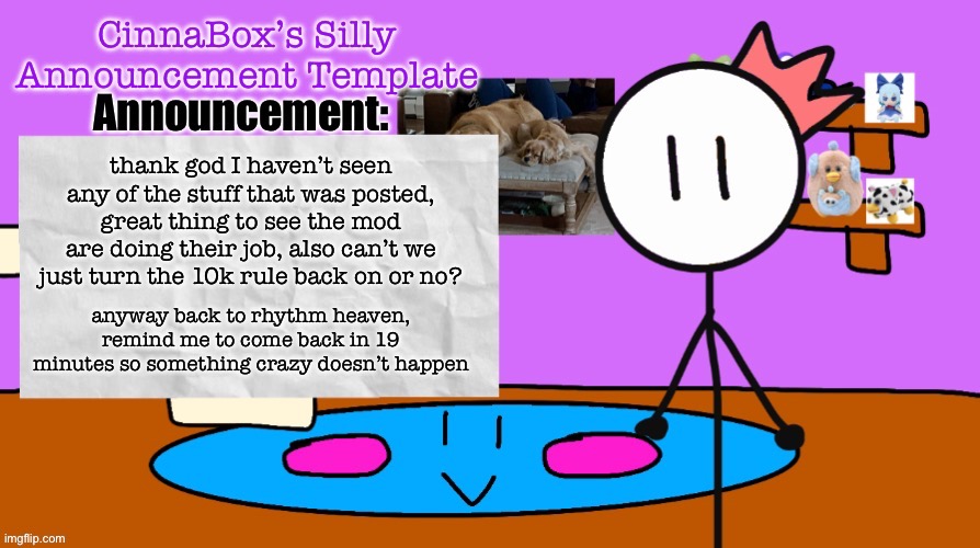 CinnaBox’s Silly Announcement Template | thank god I haven’t seen any of the stuff that was posted, great thing to see the mod are doing their job, also can’t we just turn the 10k rule back on or no? anyway back to rhythm heaven, remind me to come back in 19 minutes so something crazy doesn’t happen | image tagged in cinnabox s silly announcement template | made w/ Imgflip meme maker