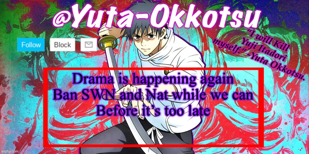 Yuta-Okkotsu Announcement Temp | Drama is happening again
Ban SWN and Nat while we can
Before it’s too late | image tagged in yuta-okkotsu announcement temp | made w/ Imgflip meme maker