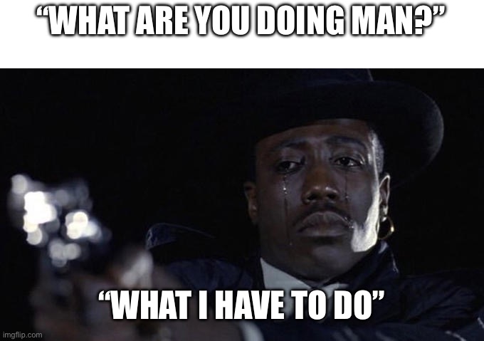 killing while crying | “WHAT ARE YOU DOING MAN?” “WHAT I HAVE TO DO” | image tagged in killing while crying | made w/ Imgflip meme maker