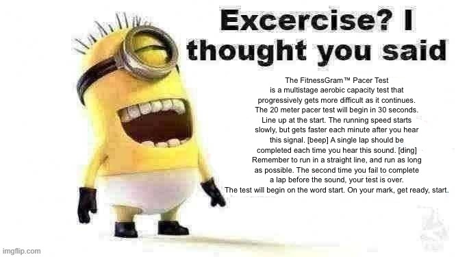 The FitnessGram™ Pacer Test is a multistage aerobic capacity test that progressively gets more difficult as it continues. The 20 | The FitnessGram™ Pacer Test is a multistage aerobic capacity test that progressively gets more difficult as it continues. The 20 meter pacer test will begin in 30 seconds. Line up at the start. The running speed starts slowly, but gets faster each minute after you hear this signal. [beep] A single lap should be completed each time you hear this sound. [ding] Remember to run in a straight line, and run as long as possible. The second time you fail to complete a lap before the sound, your test is over. The test will begin on the word start. On your mark, get ready, start. | image tagged in excercise i thought you said | made w/ Imgflip meme maker