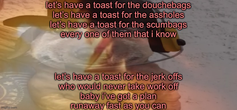 let’s have a toast for the douchebags
let’s have a toast for the assholes
let’s have a toast for the scumbags
every one of them that i know; let’s have a toast for the jerk offs
who would never take work off
baby i’ve got a plan
runaway fast as you can | made w/ Imgflip meme maker