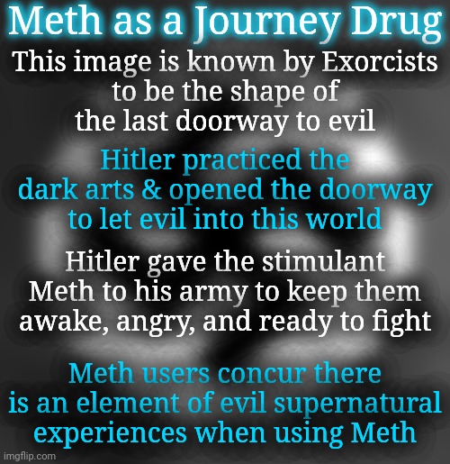 Meth Use as a "New Peyote" Journey Drug | Meth as a Journey Drug; This image is known by Exorcists
to be the shape of
the last doorway to evil; Hitler practiced the dark arts & opened the doorway
to let evil into this world; Hitler gave the stimulant Meth to his army to keep them awake, angry, and ready to fight; Meth users concur there is an element of evil supernatural experiences when using Meth | image tagged in meth,spirituality | made w/ Imgflip meme maker