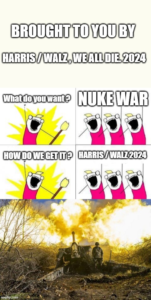 After 8 years Barry & Hill poking thier thumbs in Putins eye and Now 3 years of the Clown.  If KAMMIE elected JOY JOY JOY | BROUGHT TO YOU BY; HARRIS / WALZ , WE ALL DIE. 2024; What do you want ? NUKE WAR; HOW DO WE GET IT ? HARRIS / WALZ 2024 | image tagged in memes,what do we want | made w/ Imgflip meme maker