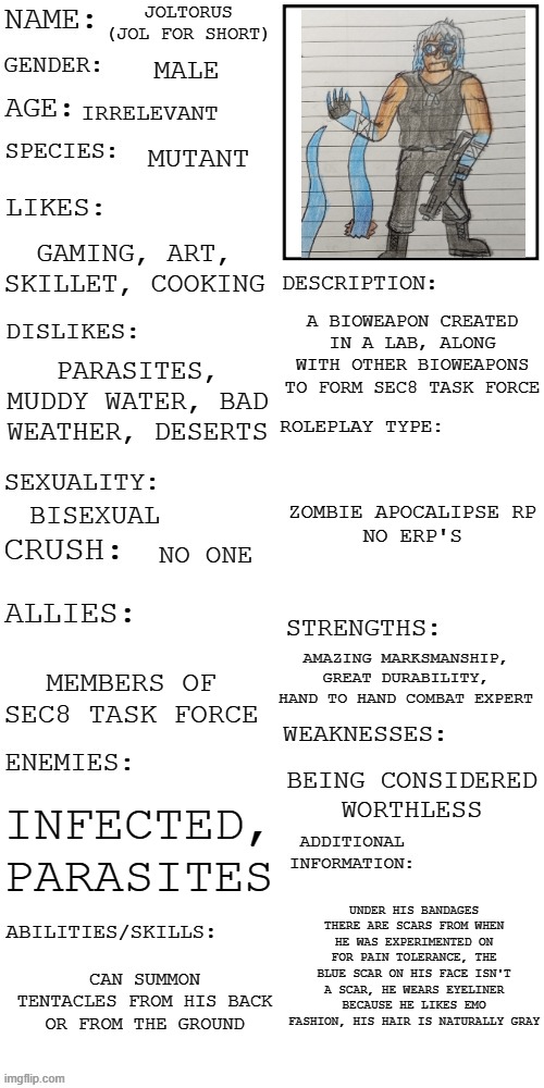 I know this is meant for RP's , but I don't wanna do that | JOLTORUS (JOL FOR SHORT); MALE; IRRELEVANT; MUTANT; GAMING, ART, SKILLET, COOKING; A BIOWEAPON CREATED IN A LAB, ALONG WITH OTHER BIOWEAPONS TO FORM SEC8 TASK FORCE; PARASITES, MUDDY WATER, BAD WEATHER, DESERTS; ZOMBIE APOCALIPSE RP
NO ERP'S; BISEXUAL; NO ONE; AMAZING MARKSMANSHIP, GREAT DURABILITY, HAND TO HAND COMBAT EXPERT; MEMBERS OF SEC8 TASK FORCE; BEING CONSIDERED WORTHLESS; INFECTED, PARASITES; UNDER HIS BANDAGES THERE ARE SCARS FROM WHEN HE WAS EXPERIMENTED ON FOR PAIN TOLERANCE, THE BLUE SCAR ON HIS FACE ISN'T A SCAR, HE WEARS EYELINER BECAUSE HE LIKES EMO FASHION, HIS HAIR IS NATURALLY GRAY; CAN SUMMON TENTACLES FROM HIS BACK OR FROM THE GROUND | image tagged in updated roleplay oc showcase,memes,oc | made w/ Imgflip meme maker