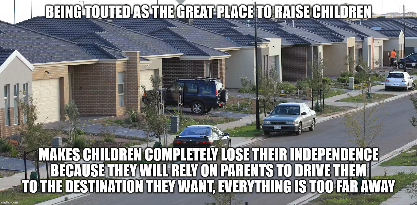 The main problem with modern suburbia | BEING TOUTED AS THE GREAT PLACE TO RAISE CHILDREN; MAKES CHILDREN COMPLETELY LOSE THEIR INDEPENDENCE BECAUSE THEY WILL RELY ON PARENTS TO DRIVE THEM TO THE DESTINATION THEY WANT, EVERYTHING IS TOO FAR AWAY | image tagged in neighborhood,society,modern problems,freedom,independence | made w/ Imgflip meme maker