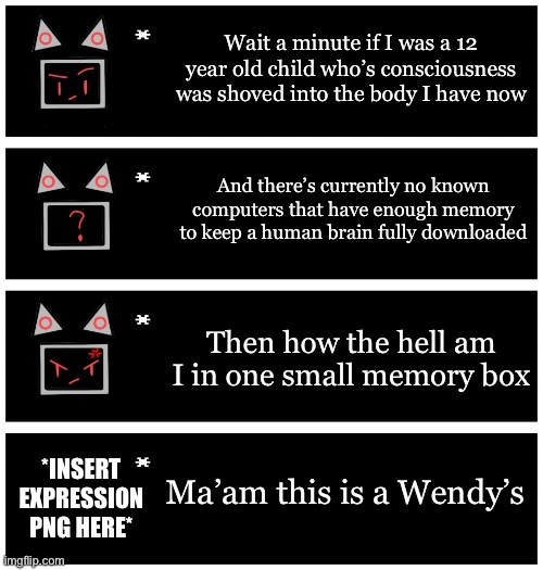 Lmaaaaoooo | Wait a minute if I was a 12 year old child who’s consciousness was shoved into the body I have now; And there’s currently no known computers that have enough memory to keep a human brain fully downloaded; Then how the hell am I in one small memory box; Ma’am this is a Wendy’s; *INSERT EXPRESSION PNG HERE* | image tagged in 4 undertale textboxes | made w/ Imgflip meme maker