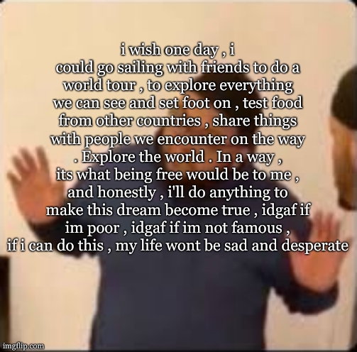 im just not feeling so free these days , feeling locked up , i wanna grow wings or atleast dream of the day i will | i wish one day , i could go sailing with friends to do a world tour , to explore everything we can see and set foot on , test food from other countries , share things with people we encounter on the way . Explore the world . In a way , its what being free would be to me , and honestly , i'll do anything to make this dream become true , idgaf if im poor , idgaf if im not famous , if i can do this , my life wont be sad and desperate | image tagged in druski hands up | made w/ Imgflip meme maker