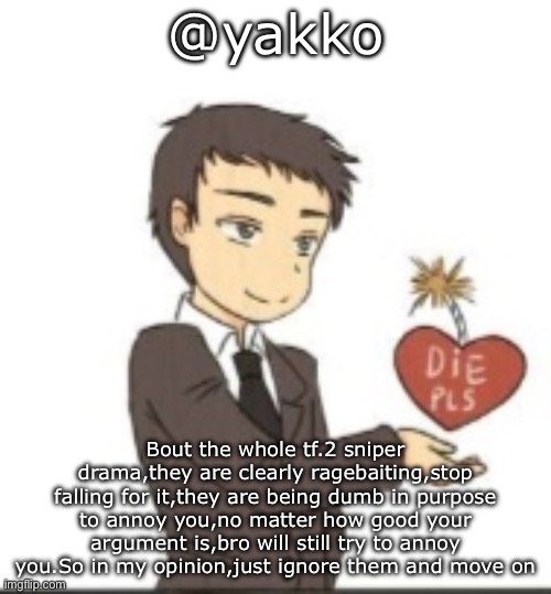 Die pls | @yakko; Bout the whole tf.2 sniper drama,they are clearly ragebaiting,stop falling for it,they are being dumb in purpose to annoy you,no matter how good your argument is,bro will still try to annoy you.So in my opinion,just ignore them and move on | image tagged in die pls | made w/ Imgflip meme maker