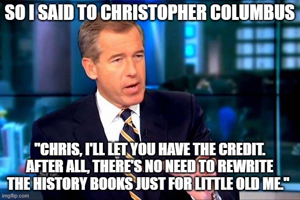 Brian Williams Was There 2 | SO I SAID TO CHRISTOPHER COLUMBUS; "CHRIS, I'LL LET YOU HAVE THE CREDIT. AFTER ALL, THERE'S NO NEED TO REWRITE THE HISTORY BOOKS JUST FOR LITTLE OLD ME." | image tagged in memes,brian williams was there 2,christopher columbus,bugs bunny | made w/ Imgflip meme maker