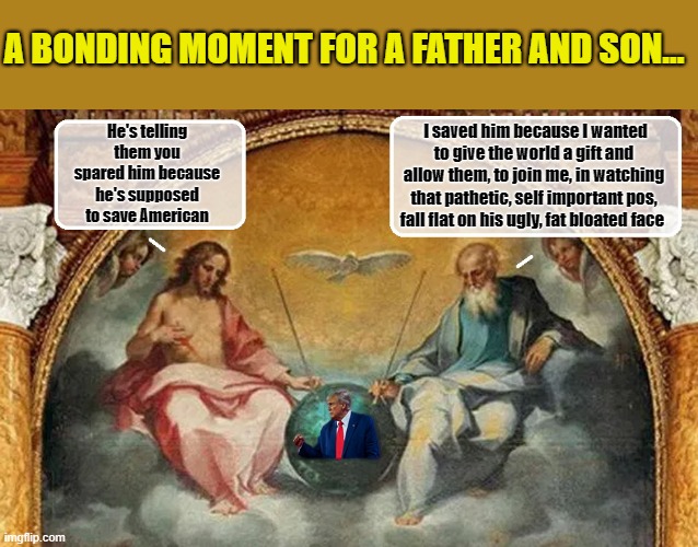 MEANWHILE IN HEAVEN... | A BONDING MOMENT FOR A FATHER AND SON... I saved him because I wanted to give the world a gift and allow them, to join me, in watching that pathetic, self important pos, fall flat on his ugly, fat bloated face; He's telling them you spared him because he's supposed to save American | image tagged in donald trump memes,donald trump the clown,donald trump is an idiot,political humor | made w/ Imgflip meme maker