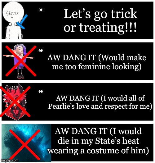 I am a tragic person; I was born too strong, too dependent on others, and too afraid of hurting others feelings to act by my own | Let’s go trick or treating!!! AW DANG IT (Would make me too feminine looking); AW DANG IT (I would all of Pearlie’s love and respect for me); AW DANG IT (I would die in my State’s heat wearing a costume of him) | image tagged in 4 undertale textboxes | made w/ Imgflip meme maker