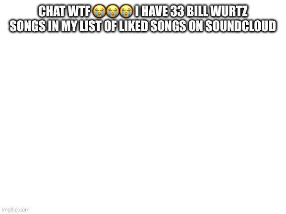 Blank White Template | CHAT WTF 😭😭😭 I HAVE 33 BILL WURTZ SONGS IN MY LIST OF LIKED SONGS ON SOUNDCLOUD | image tagged in blank white template | made w/ Imgflip meme maker