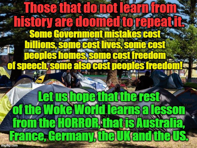 Those that do not learn from history are DOOMED to repeat it. | Those that do not learn from history are doomed to repeat it. Some Government mistakes cost billions, some cost lives, some cost peoples homes, some cost freedom of speech, some also cost peoples freedom! Let us hope that the rest of the Woke World learns a lesson from the HORROR, that is Australia, France, Germany, the UK and the US. Yarra Man | image tagged in united kingdom,starmer,australia,us,france,germany | made w/ Imgflip meme maker