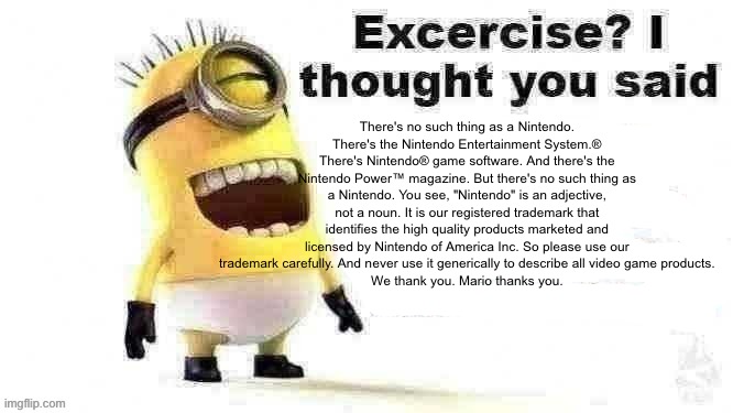 excercise? i thought you said | There's no such thing as a Nintendo.
There's the Nintendo Entertainment System.® There's Nintendo® game software. And there's the Nintendo Power™ magazine. But there's no such thing as a Nintendo. You see, "Nintendo" is an adjective, not a noun. It is our registered trademark that identifies the high quality products marketed and licensed by Nintendo of America Inc. So please use our trademark carefully. And never use it generically to describe all video game products.
We thank you. Mario thanks you. | image tagged in excercise i thought you said | made w/ Imgflip meme maker
