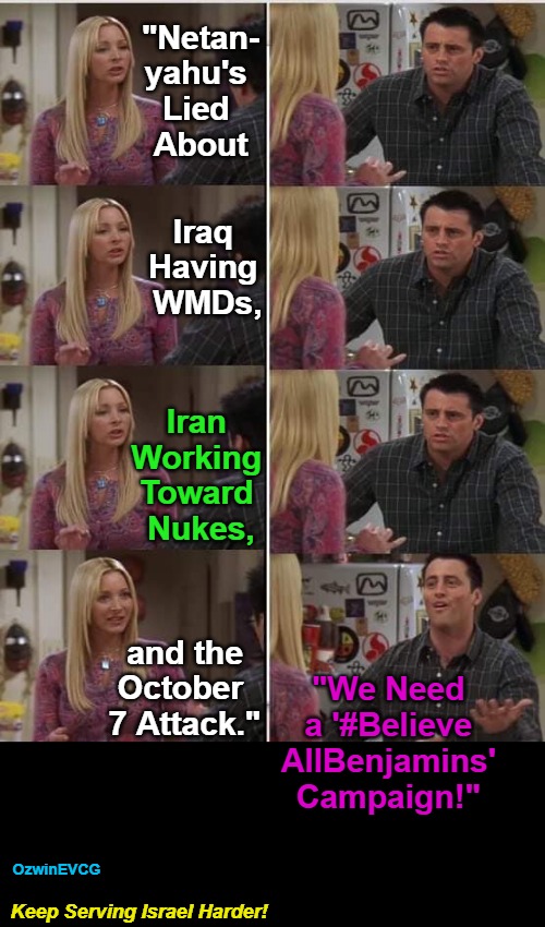 Keep Serving Israel Harder! | "Netan-

yahu's 

Lied 

About; Iraq 

Having 

WMDs, Iran 

Working 

Toward 

Nukes, and the

October 

7 Attack."; "We Need 

a '#Believe 

AllBenjamins' 

Campaign!"; OzwinEVCG; Keep Serving Israel Harder! | image tagged in phoebe joey,benjamin netanyahu,lies,iraq,iran,palestine | made w/ Imgflip meme maker