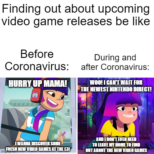 The two ways of knowing about upcoming video game releases | Finding out about upcoming video game releases be like; Before Coronavirus:; During and after Coronavirus:; WOO! I CAN'T WAIT FOR THE NEWEST NINTENDO DIRECT! HURRY UP MAMA! I WANNA DISCOVER SOME FRESH NEW VIDEO GAMES AT THE E3! AND I DON'T EVEN NEED TO LEAVE MY HOME TO FIND OUT ABOUT THE NEW VIDEO GAMES | image tagged in nickelodeon,netflix,gamer girl,video games,e3,nintendo | made w/ Imgflip meme maker