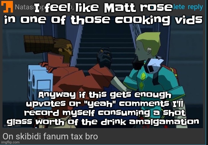 SKULLEMOJ- | I feel like Matt rose in one of those cooking vids; Anyway if this gets enough upvotes or "yeah" comments I'll record myself consuming a shot glass worth of the drink amalgamation | image tagged in on skibidi fanum tax bro | made w/ Imgflip meme maker