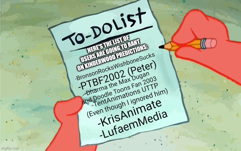 Users Going to rant on Kinderwood Predictions | HERE'S THE LIST OF USERS ARE GOING TO RANT ON KINDERWOOD PREDICTIONS:; -BronsonRocksWishboneSucks; -PTBF2002 (Peter); -Dharma the Max Dugan and Doodle Toons Fan 2003; -TentAnimations UTTP (Even though I ignored him); -KrisAnimate; -LufaemMedia | image tagged in patrick to do list actually blank,kinderwood,preschool show hatebase,meme,ignorance,prediction | made w/ Imgflip meme maker