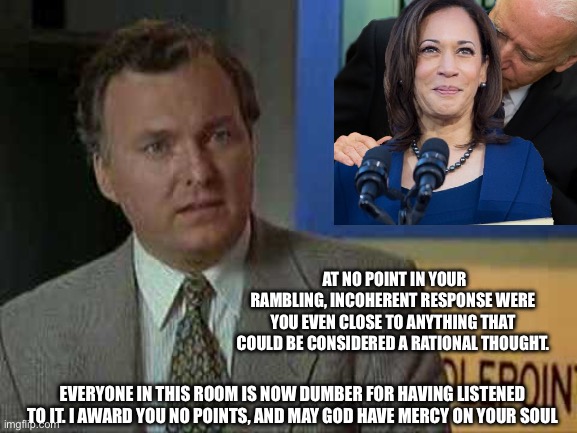 I award you no points | AT NO POINT IN YOUR RAMBLING, INCOHERENT RESPONSE WERE YOU EVEN CLOSE TO ANYTHING THAT COULD BE CONSIDERED A RATIONAL THOUGHT. EVERYONE IN THIS ROOM IS NOW DUMBER FOR HAVING LISTENED TO IT. I AWARD YOU NO POINTS, AND MAY GOD HAVE MERCY ON YOUR SOUL | image tagged in i award you no points,kamala harris,fjb,communist bugs bunny,spongebob shows patrick garbage | made w/ Imgflip meme maker