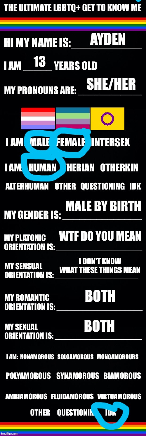 The ultimate LGBTQ+ get to know me | AYDEN; 13; SHE/HER; MALE BY BIRTH; WTF DO YOU MEAN; I DON'T KNOW WHAT THESE THINGS MEAN; BOTH; BOTH | image tagged in the ultimate lgbtq get to know me | made w/ Imgflip meme maker