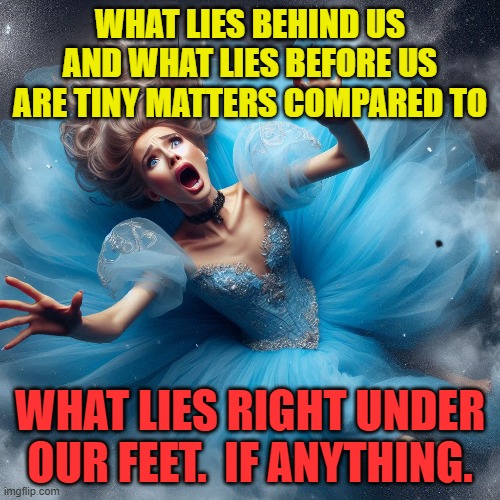 Cinderella falling to her doom | WHAT LIES BEHIND US AND WHAT LIES BEFORE US ARE TINY MATTERS COMPARED TO; WHAT LIES RIGHT UNDER OUR FEET.  IF ANYTHING. | image tagged in cinderella,disney,princess,falling,peril,danger | made w/ Imgflip meme maker