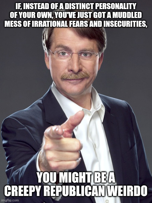 Creepy Republican weirdos don't even know themselves. | IF, INSTEAD OF A DISTINCT PERSONALITY
OF YOUR OWN, YOU'VE JUST GOT A MUDDLED
MESS OF IRRATIONAL FEARS AND INSECURITIES, YOU MIGHT BE A
CREEPY REPUBLICAN WEIRDO | image tagged in jeff foxworthy,creepy,weird,republican,fear,depression sadness hurt pain anxiety | made w/ Imgflip meme maker