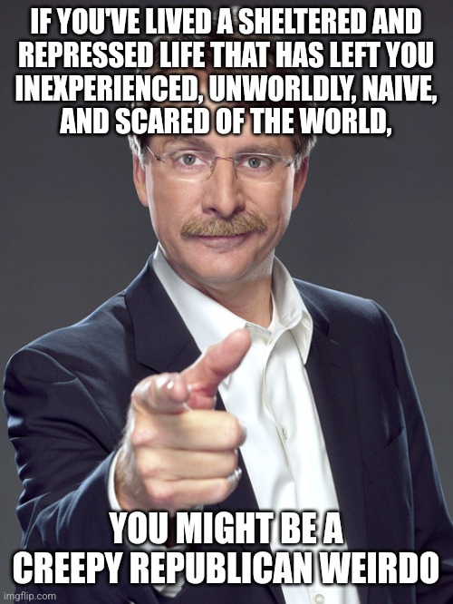 Creepy Republican weirdos' parents failed to prepare them to live life. | IF YOU'VE LIVED A SHELTERED AND
REPRESSED LIFE THAT HAS LEFT YOU
INEXPERIENCED, UNWORLDLY, NAIVE,
AND SCARED OF THE WORLD, YOU MIGHT BE A
CREEPY REPUBLICAN WEIRDO | image tagged in jeff foxworthy,creepy,weird,republican,sheltering suburban mom,fear | made w/ Imgflip meme maker