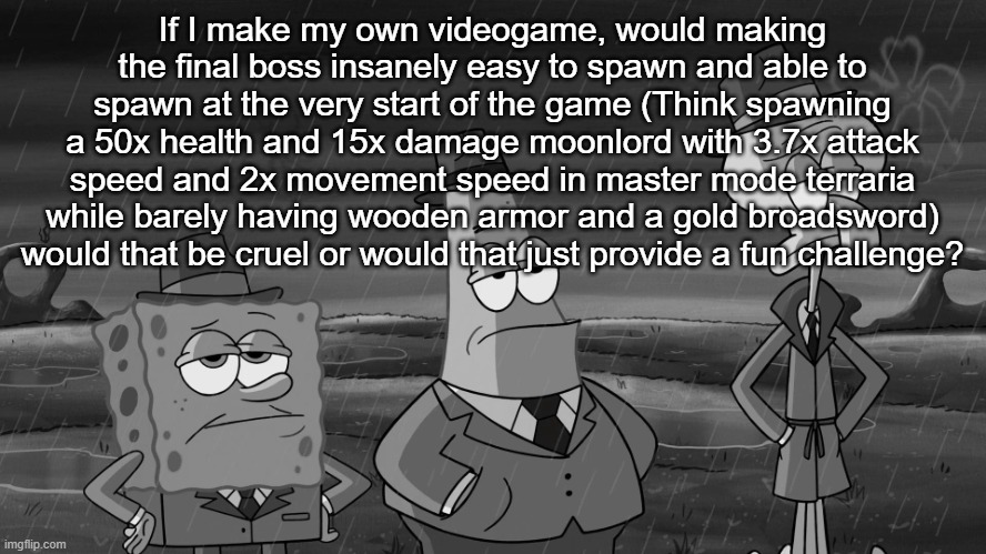detective squidward patrick and spongebob | If I make my own videogame, would making the final boss insanely easy to spawn and able to spawn at the very start of the game (Think spawning a 50x health and 15x damage moonlord with 3.7x attack speed and 2x movement speed in master mode terraria while barely having wooden armor and a gold broadsword) would that be cruel or would that just provide a fun challenge? | image tagged in detective squidward patrick and spongebob | made w/ Imgflip meme maker