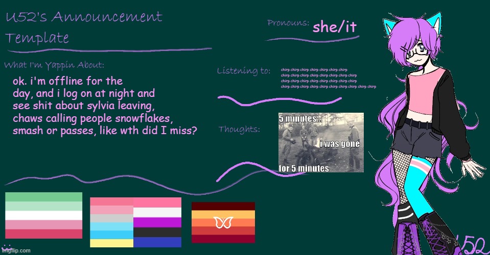 U52's BRAND NEW announcement template!! | she/it; chirp chirp chirp chirp chirp chirp chirp chirp chirp chirp chirp chirp chirp chirp chirp chirp chirp chirp chirp chirp chirp chirp chirp chirp chirp chirp chirp chirp chirp chirp chirp chirp chirp; ok. i'm offline for the day, and i log on at night and see shit about sylvia leaving, chaws calling people snowflakes, smash or passes, like wth did I miss? | image tagged in u52's brand new announcement template | made w/ Imgflip meme maker