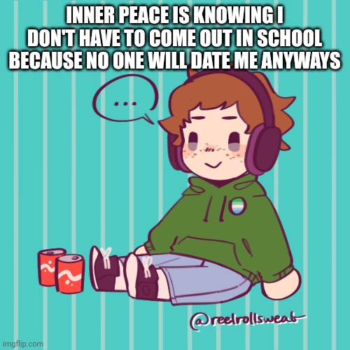 Yesbecauseyes's temp | INNER PEACE IS KNOWING I DON'T HAVE TO COME OUT IN SCHOOL BECAUSE NO ONE WILL DATE ME ANYWAYS | image tagged in yesbecauseyes's temp | made w/ Imgflip meme maker