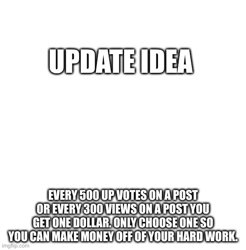 White blank square (no transparency) | UPDATE IDEA; EVERY 500 UP VOTES ON A POST OR EVERY 300 VIEWS ON A POST YOU GET ONE DOLLAR. ONLY CHOOSE ONE SO YOU CAN MAKE MONEY OFF OF YOUR HARD WORK. | image tagged in white blank square no transparency | made w/ Imgflip meme maker