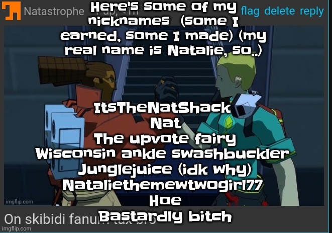 I got the names "junglejuice" and "bastardly bitch" from mfs at school | Here's some of my nicknames  (some I earned, some I made) (my real name is Natalie, so..); ItsTheNatShack 
Nat
The upvote fairy
Wisconsin ankle swashbuckler 
Junglejuice (idk why)
Nataliethemewtwogirl77 
Hoe
Bastardly bitch | image tagged in on skibidi fanum tax bro | made w/ Imgflip meme maker