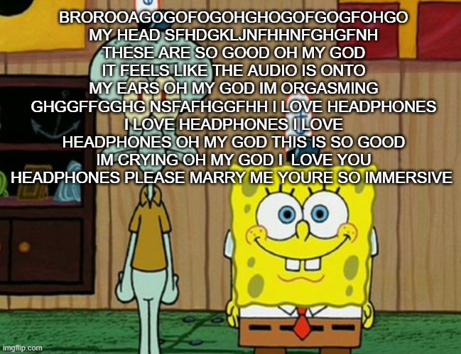 squidward and spogbob | BROROOAGOGOFOGOHGHOGOFGOGFOHGO MY HEAD SFHDGKLJNFHHNFGHGFNH THESE ARE SO GOOD OH MY GOD IT FEELS LIKE THE AUDIO IS ONTO MY EARS OH MY GOD IM ORGASMING GHGGFFGGHG NSFAFHGGFHH I LOVE HEADPHONES I LOVE HEADPHONES I LOVE HEADPHONES OH MY GOD THIS IS SO GOOD IM CRYING OH MY GOD I  LOVE YOU HEADPHONES PLEASE MARRY ME YOURE SO IMMERSIVE | image tagged in squidward and spogbob | made w/ Imgflip meme maker