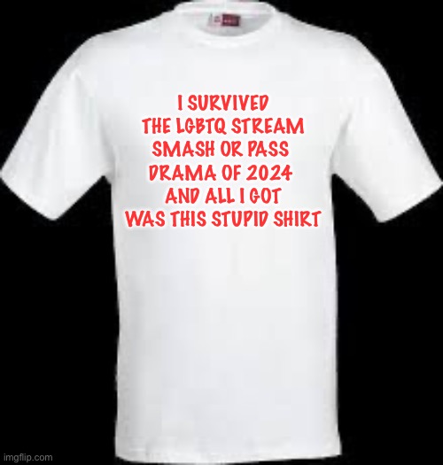 I survived the LGBTQ Stream smash or pass drama shirt | I SURVIVED THE LGBTQ STREAM
SMASH OR PASS 
DRAMA OF 2024 
AND ALL I GOT WAS THIS STUPID SHIRT | image tagged in t shirt,t-shirt,shirt,lgbtq,smash or pass,2024 | made w/ Imgflip meme maker