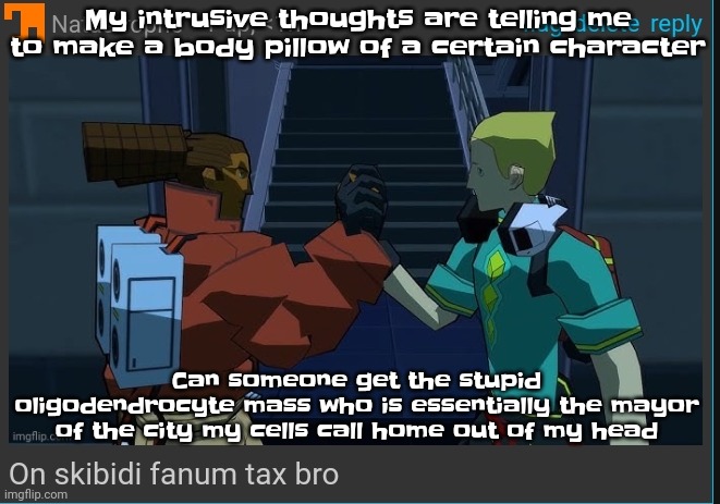 That mfing braincell mass in my head is one of the reasons I have intrusive thoughts so damn much please remove it | My intrusive thoughts are telling me to make a body pillow of a certain character; Can someone get the stupid oligodendrocyte mass who is essentially the mayor of the city my cells call home out of my head | image tagged in on skibidi fanum tax bro | made w/ Imgflip meme maker