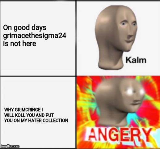 kalm angery | On good days grimacethesigma24 is not here; WHY GRIMCRINGE I WILL KOLL YOU AND PUT YOU ON MY HATER COLLECTION | image tagged in kalm angery | made w/ Imgflip meme maker