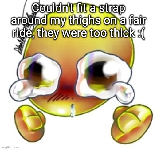 Ggghhhhhghghghhhgh | Couldn't fit a strap around my thighs on a fair ride, they were too thick :( | image tagged in ggghhhhhghghghhhgh | made w/ Imgflip meme maker