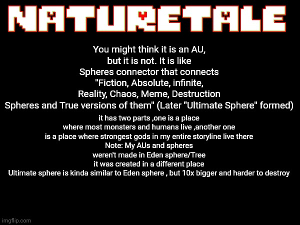 About NatureTale | You might think it is an AU,
but it is not. It is like Spheres connector that connects ''Fiction, Absolute, infinite, Reality, Chaos, Meme, Destruction Spheres and True versions of them'' (Later ''Ultimate Sphere'' formed); it has two parts ,one is a place where most monsters and humans live ,another one is a place where strongest gods in my entire storyline live there
Note: My AUs and spheres weren't made in Eden sphere/Tree
it was created in a different place
Ultimate sphere is kinda similar to Eden sphere , but 10x bigger and harder to destroy | image tagged in about naturetale,naturetale,undertale,as | made w/ Imgflip meme maker