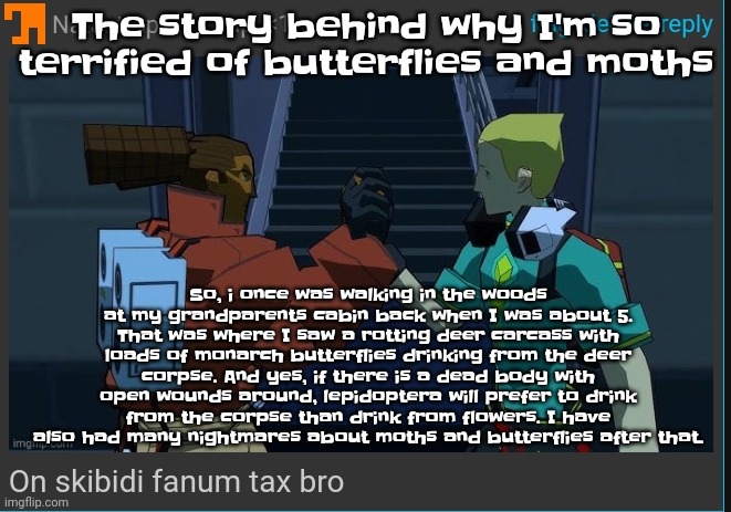 So yeah I'm constantly afraid that I am next. And yes that is a true fact look at the comments | The story behind why I'm so terrified of butterflies and moths; So, i once was walking in the woods at my grandparents cabin back when I was about 5. That was where I saw a rotting deer carcass with loads of monarch butterflies drinking from the deer corpse. And yes, if there is a dead body with open wounds around, lepidoptera will prefer to drink from the corpse than drink from flowers. I have also had many nightmares about moths and butterflies after that. | image tagged in on skibidi fanum tax bro | made w/ Imgflip meme maker