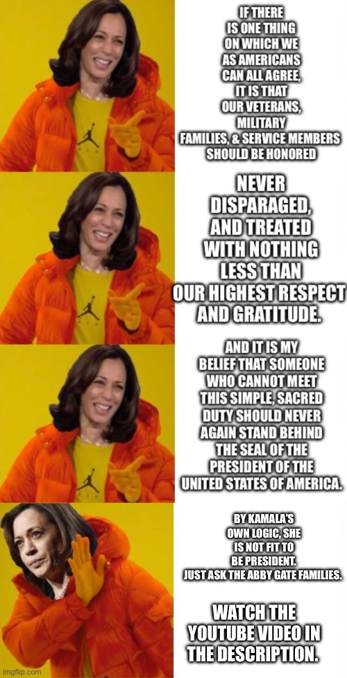 https://youtu.be/ZfgDCNjS48I?si=_i_205PwdwC8OYKW | BY KAMALA’S OWN LOGIC, SHE IS NOT FIT TO BE PRESIDENT. JUST ASK THE ABBY GATE FAMILIES. WATCH THE YOUTUBE VIDEO IN THE DESCRIPTION. | made w/ Imgflip meme maker