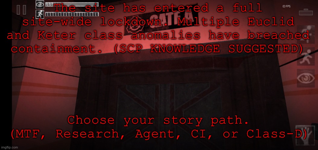 SCP RP. Rules in comments. | The site has entered a full site-wide lockdown. Multiple Euclid and Keter class anomalies have breached containment. (SCP KNOWLEDGE SUGGESTED); Choose your story path.
(MTF, Research, Agent, CI, or Class-D) | image tagged in gate a | made w/ Imgflip meme maker