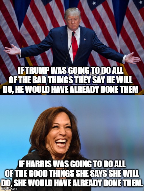 It's not hard to figure out.  If Trump was a dictator then we would have known.  Harris has had 3.5 years to fix her damage. | IF TRUMP WAS GOING TO DO ALL OF THE BAD THINGS THEY SAY HE WILL DO, HE WOULD HAVE ALREADY DONE THEM; IF HARRIS WAS GOING TO DO ALL OF THE GOOD THINGS SHE SAYS SHE WILL DO, SHE WOULD HAVE ALREADY DONE THEM. | image tagged in donald trump,kamala harris,trump not a dictator,harris is a dictators puppet | made w/ Imgflip meme maker